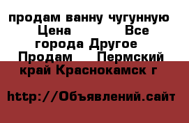  продам ванну чугунную › Цена ­ 7 000 - Все города Другое » Продам   . Пермский край,Краснокамск г.